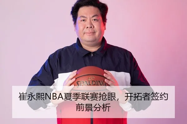 崔永熙NBA夏季联赛抢眼，开拓者签约前景分析